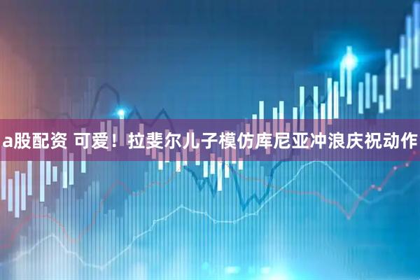 a股配资 可爱！拉斐尔儿子模仿库尼亚冲浪庆祝动作