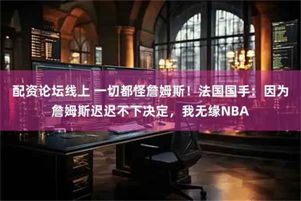 配资论坛线上 一切都怪詹姆斯！法国国手：因为詹姆斯迟迟不下决定，我无缘NBA