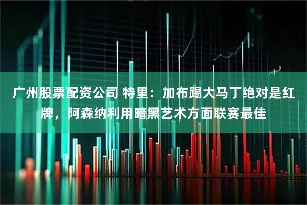 广州股票配资公司 特里:加布踢大马丁绝对是红牌,阿森纳利用暗黑艺术方面联赛最佳