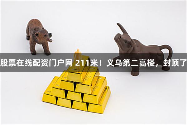 股票在线配资门户网 211米！义乌第二高楼，封顶了