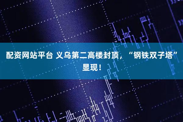 配资网站平台 义乌第二高楼封顶，“钢铁双子塔”显现！