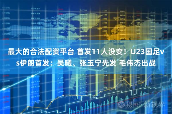 最大的合法配资平台 首发11人没变!U23国足vs伊朗首发:吴曦、张玉宁先发 毛伟杰出战
